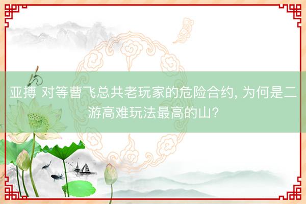 亚搏 对等曹飞总共老玩家的危险合约， 为何是二游高难玩法最高的山?
