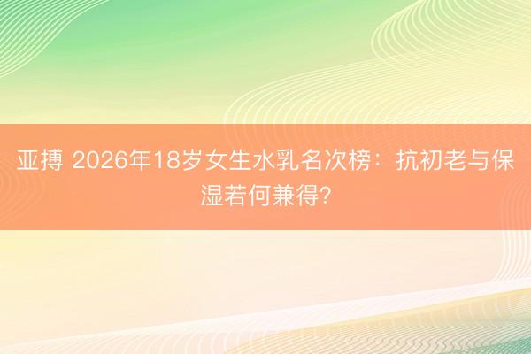 亚搏 2026年18岁女生水乳名次榜：抗初老与保湿若何兼得？