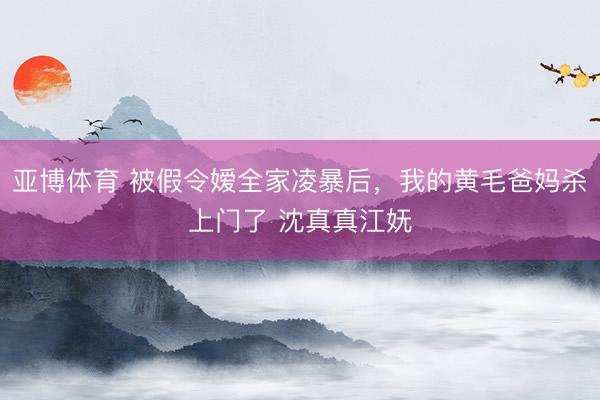 亚博体育 被假令嫒全家凌暴后，我的黄毛爸妈杀上门了 沈真真江妩