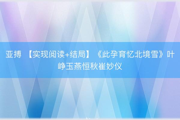 亚搏 【实现阅读+结局】《此孕育忆北境雪》叶峥玉燕恒秋崔妙仪