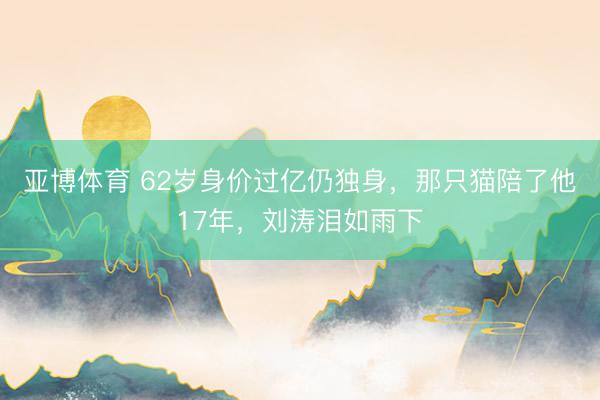 亚博体育 62岁身价过亿仍独身，那只猫陪了他17年，刘涛泪如雨下