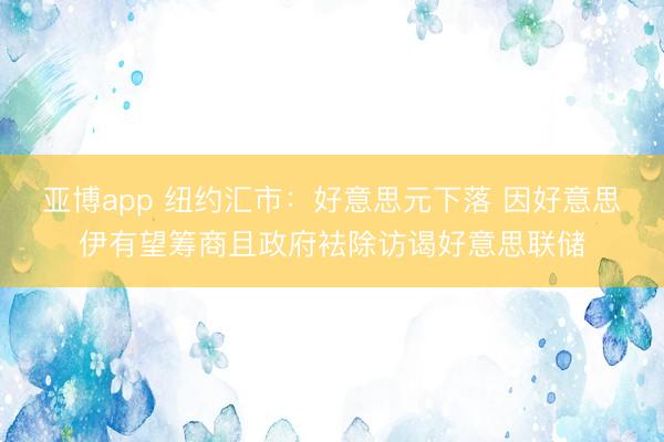 亚博app 纽约汇市：好意思元下落 因好意思伊有望筹商且政府袪除访谒好意思联储