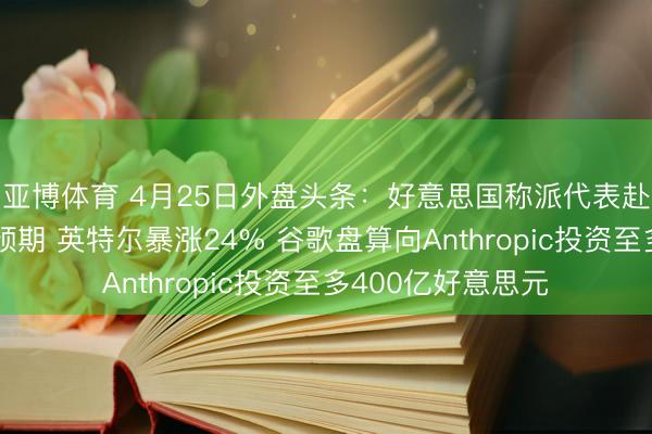 亚博体育 4月25日外盘头条：好意思国称派代表赴巴伊朗淡化息兵预期 英特尔暴涨24% 谷歌盘算向Anthropic投资至多400亿好意思元