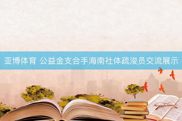 亚博体育 公益金支合手海南社体疏浚员交流展示