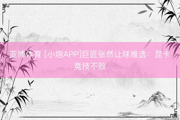 亚博体育 [小炮APP]巨匠张然让球推选：昆卡竞技不败