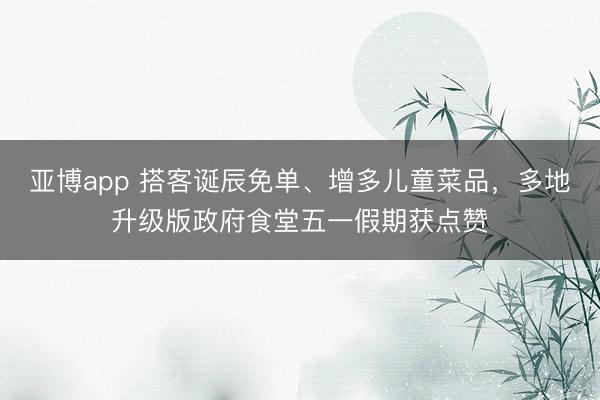 亚博app 搭客诞辰免单、增多儿童菜品，多地升级版政府食堂五一假期获点赞