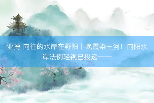 亚搏 向往的水岸在野阳｜晚霞染三河！向阳水岸法例轻视已投递——