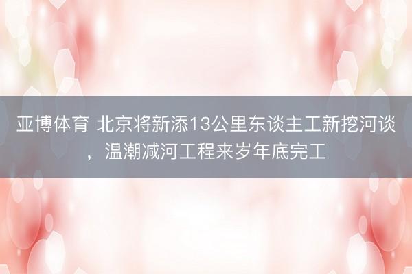 亚博体育 北京将新添13公里东谈主工新挖河谈，温潮减河工程来岁年底完工