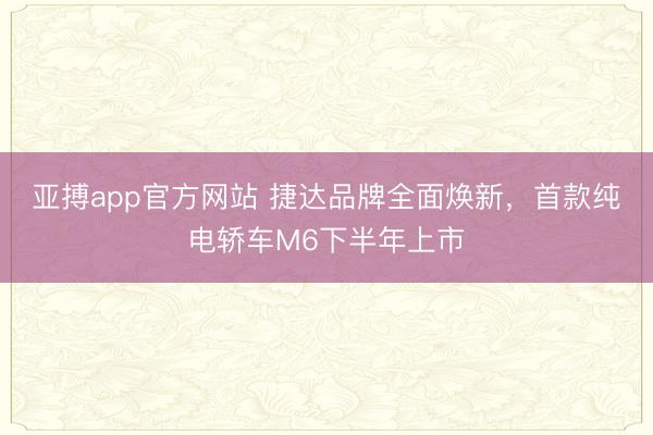 亚搏app官方网站 捷达品牌全面焕新，首款纯电轿车M6下半年上市