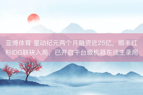 亚博体育 星动纪元两个月融资近25亿，顺丰红杉IDG联袂入局，已开启千台级机器东谈主录用